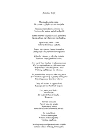 Ballada o Koźle
Miasteczko, mała osada -
Jak co noc czyjś pies potwornie ujada.
Mgła jak manna kaszka spowiła ród
Co nieopodal jeziora wybudował gród.
Lekka mżawka nie przeszkadza gromadzie
Która zebrała się w karczmie na obradzie.
I powiadają sobie z cicha
Historie straszne do kielicha.
Pewna stara panna, chorowita snadnie
Chrząknęła i oto pierwsze słowo padnie:
Było zbyt ciemno, by określić kształta
Potwora, co przypominał czarta,
Lecz sierść jego śnieżna, brudem znaczona.
Ciężka, rogata głowa na ciele osadzona
Wydymał pysk i bucha dymem z nosa
W stronę najbliższego mu młokosa.
Bo po to właśnie wstaje co roku o tej porze
By w noc bezksiężycową, w groźnej atmosferze
Przyjść i porwać dziecko w ofierze.
Ostry nóż trzyma w kopyto-dłoni,
Każdego szkraba bez trudu dogoni.
Lecz po co przychodzi -
Ja nie wiem.
Ale o dziatki bać się trzeba -
To pewne.
Powiało chłodem,
Nawet wino nie grzeje.
A pomiędzy ludem
Blask świec coraz to mocniej mdleje.
Do świtu bliżej,
Już dawno snu pora
A trunek wchodzi gorzej -
Chwieje się głowa.
Nostalgiczny nastrój towarzystwo dopada
Zamiast szukać pomocy, rozwiązania.
 