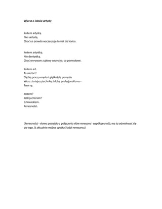 Wiersz o istocie artysty
Jestem artystą.
Nie sadystą.
Choć co prawda wyczerpuję temat do końca.
Jestem artystką.
Nie dentystką.
Choć wyrywam z głowy wszystko, co pomysłowe.
Jestem art.
To nie fart!
Ciężką pracą umysłu i giętkością pomysłu
Wraz z tutejszą techniką i dobą profesjonalizmu -
Tworzę.
Jestem?
Jeśli już to kim?
Człowiekiem.
Renesności.
(Renesności - słowo powstało z połączenia słów renesans i współczesność; ma to odwoływać się
do tego, iż aktualnie można spotkać ludzi renesansu)
 