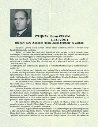 1
SYLEJMAN Hasan ÇERKINI
(1931-2001)
Drejtor i parë i Shkollës Fillore ,,Naim Frashëri” në Zaskok
Sylejman Çerkini u lind në vitin 1931 në fshatin Zaskok të Komunës së Ferizajt në një
familje të njohur dhe patriotike.
Babai i tij Hasan Syla ishte njeri i njohur në këto anë për virtyte të larta njerëzore,
bamirës për skamnorët dhe strehues i kalimtarëve të ndryshëm. Oda e tij çdo herë kishte qenë
me mysafir, ndërsa magjja e tij kishte ushqyer shumë familje në këtë rrethinë.
Edhe sot, pas shumë vitesh njerëz të kategorive të ndryshme falënderohen me respekt për
ndihmën që u ka dhënë Hasan Syla në momentet më të vështira të jetës së tyre, në kohën e
,,vishakut" serb, etj.
Ai siç tregojnë, nuk kishte ndodhë që një herë të vetme të kthente ndonjë që kishte trokitur në
derën e tij.
Hasan Syla ishte njeri i fjalës dhe trim i pashoq. Edhe ai kishte luftuar me trimëri në luftën
e Ferizajt kundër partizanëve. Ishte mjaft përparimtar dhe dashamirë i arsimit. Oda e tij ishte
një si shkollë për djemtë e tij dhe tërë mahallën, ngase atë e kanë vizituar njerëz të njohur dhe
myderriz të anëve të ndryshme, siç ishin: Azem Efendiu, Hasan Efendiu, Mulla Vesel Guta, etj. Në
këtë drejtim edhe kishte punuar duke i shkolluar djemtë e vet.
Në një familje të tillë, ku në odë bisedohej për problemet kombëtare, arsimore dhe fetare
të popullit tonë, u rrit dhe u edukua mësuesi Sylejman Hasan Çerkini, njëri ndër pishtarët e
diturisë së kësaj ane.
Sylejmani, karierën e tij arsimore e filloi në vitin 1949, kur u emërua mësues në Doganaj
të Kaqanikut e pastaj në Nikaj në vitin shkollor 1950/51 dhe 1951/52. Kushtet e punës në këto
dy fshatra ishin shumë të vështira. Punohej nëpër (mafile) ballkone të xhamive me 4 klasë të
kombinuara me nga dy paralele paradite dhe dy pasdite pa kurrfarë mjetesh. Pastaj edhe me
kurse analfabetike për të rritur në mbrëmje. Pas kryerjes së shërbimit ushtarak në vitin 1954/55
punoi në Greme e një vit më vonë në Gaçkë të Ferizajt.
Në vitin shkollor 1957/58, me kërkesën e tij kaloi në fshatin e lindjes në Zaskok në
paralelet e ndara të shkollës fillore ,,Peko Tepavqeviq” të Ferizajt ku njëkohësisht kryente edhe
funksionin e përgjegjësit për paralelet në Zaskok.
Në vitin 1970, pas kërkesave të pandërprera të tij dhe të kolegëve, pavarësohen paralelet
e ndara në Zaskok nga shkolla fillore e Ferizajt dhe kështu në Zaskok formohet shkolla e plotë
fillore. Emërtimin e shkollës me emrin e njërit nga Rilindasit tanë ,,Naim Frashëri” e bëri vet
Sylejmani nga admirimi që kishte për shkrimtarët e Rilindjes, veçmas për Naimin. Këtë e bëri me
 