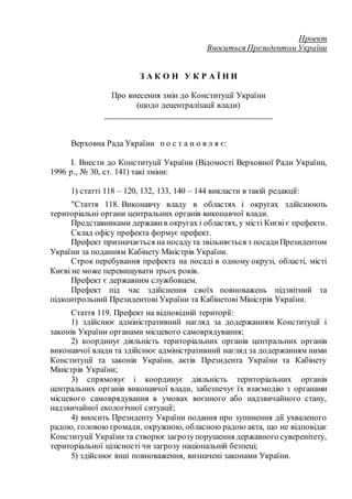 Проект
Вноситься Президентом України
З А К О Н У К Р А Ї Н И
Про внесення змін до Конституції України
(щодо децентралізації влади)
______________________________________
Верховна Рада України п о с т а н о в л я є:
I. Внести до Конституції України (Відомості Верховної Ради України,
1996 р., № 30, ст. 141) такі зміни:
1) статті 118 – 120, 132, 133, 140 – 144 викласти в такій редакції:
"Стаття 118. Виконавчу владу в областях і округах здійснюють
територіальні органи центральних органів виконавчої влади.
Представниками держави в округах і областях, у місті Києві є префекти.
Склад офісу префекта формує префект.
Префект призначається на посадута звільняється з посадиПрезидентом
України за поданням Кабінету Міністрів України.
Строк перебування префекта на посаді в одному окрузі, області, місті
Києві не може перевищувати трьох років.
Префект є державним службовцем.
Префект під час здійснення своїх повноважень підзвітний та
підконтрольний Президентові України та Кабінетові Міністрів України.
Стаття 119. Префект на відповідній території:
1) здійснює адміністративний нагляд за додержанням Конституції і
законів України органами місцевого самоврядування;
2) координує діяльність територіальних органів центральних органів
виконавчої влади та здійснює адміністративний нагляд за додержанням ними
Конституції та законів України, актів Президента України та Кабінету
Міністрів України;
3) спрямовує і координує діяльність територіальних органів
центральних органів виконавчої влади, забезпечує їх взаємодію з органами
місцевого самоврядування в умовах воєнного або надзвичайного стану,
надзвичайної екологічної ситуації;
4) вносить Президенту України подання про зупинення дії ухваленого
радою, головою громади, окружною, обласною радою акта, що не відповідає
Конституції України та створює загрозупорушення державного суверенітету,
територіальної цілісності чи загрозу національній безпеці;
5) здійснює інші повноваження, визначені законами України.
 