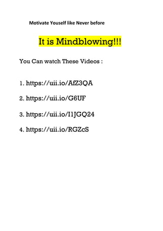Motivate Youself like Never before
It is Mindblowing!!!
You Can watch These Videos :
1. https://uii.io/AfZ3QA
2. https://uii.io/G6UF
3. https://uii.io/I1JGQ24
4. https://uii.io/RGZcS
 