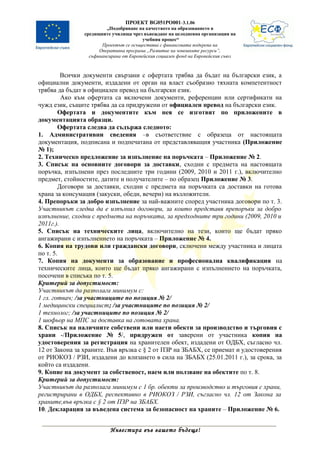 ПРОЕКТ BG051PO001-3.1.06
                         „Подобряване на качеството на образованието в
                средищните училища чрез въвеждане на целодневна организация на
                                         учебния процес“
                       Проектът се осъществява с финансовата подкрепа на
                      Оперативна програма „Развитие на човешките ресурси”,
                  съфинансирана от Европейския социален фонд на Европейския съюз



         Всички документи свързани с офертата трябва да бъдат на български език, а
официални документи, издадени от орган на власт съобразно тяхната компетентност
трябва да бъдат в официален превод на български език.
         Ако към офертата са включени документи, референции или сертификати на
чужд език, същите трябва да са придружени от официален превод на български език.
        Офертата и документите към нея се изготвят по приложените в
документацията образци.
        Офертата следва да съдържа следното:
1. Административни сведения –в съответствие с образеца от настоящата
документация, подписана и подпечатана от представляващия участника (Приложение
№ 1);
2. Техническо предложение за изпълнение на поръчката – Приложение № 2.
3. Списък на основните договори за доставки, сходни с предмета на настоящата
поръчка, изпълнени през последните три години (2009, 2010 и 2011 г.), включително
предмет, стойностите, датите и получателите – по образец Приложение № 3.
        Договори за доставки, сходни с предмета на поръчката са доставки на готова
храна за консумация (закуски, обеди, вечери) на възложители.
4. Препоръки за добро изпълнение за най-важните според участника договори по т. 3.
Участникът следва да е изпълнил договори, за които представя препоръки за добро
изпълнение, сходни с предмета на поръчката, за предходните три години (2009, 2010 и
2011г.).
5. Списък на техническите лица, включително на тези, които ще бъдат пряко
ангажирани с изпълнението на поръчката – Приложение № 4.
6. Копия на трудови или граждански договори, сключени между участника и лицата
по т. 5.
7. Копия на документи за образование и професионална квалификация на
техническите лица, които ще бъдат пряко ангажирани с изпълнението на поръчката,
посочени в списъка по т. 5.
Критерий за допустимост:
Участникът да разполага минимум с:
1 гл. готвач; /за участниците по позиция № 2/
1 медицински специалист; /за участниците по позиция № 2/
1 технолог; /за участниците по позиция № 2/
1 шофьор на МПС за доставка на готовата храна.
8. Списък на наличните собствени или наети обекти за производство и търговия с
храни -/Приложение № 5/, придружен от заверени от участника копия на
удостоверения за регистрация на хранителен обект, издадени от ОДБХ, съгласно чл.
12 от Закона за храните. Във връзка с § 2 от ПЗР на ЗБАБХ, се приемат и удостоверения
от РИОКОЗ / РЗИ, издадени до влизането в сила на ЗБАБХ (25.01.2011 г.), за срока, за
който са издадени.
9. Копие на документ за собственост, наем или ползване на обектите по т. 8.
Критерий за допустимост:
Участникът да разполага минимум с 1 бр. обекти за производство и търговия с храни,
регистрирани в ОДБХ, респективно в РИОКОЗ / РЗИ, съгласно чл. 12 от Закона за
храните,във връзка с § 2 от ПЗР на ЗБАБХ.
10. Декларация за въведена система за безопасност на храните – Приложение № 6.


                          Инвестира във вашето бъдеще!
 