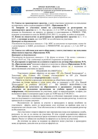 ПРОЕКТ BG051PO001-3.1.06
                         „Подобряване на качеството на образованието в
                средищните училища чрез въвеждане на целодневна организация на
                                         учебния процес“
                       Проектът се осъществява с финансовата подкрепа на
                      Оперативна програма „Развитие на човешките ресурси”,
                  съфинансирана от Европейския социален фонд на Европейския съюз



11. Списък на транспортните средства, с които участникът разполага за изпълнение
на поръчката, които са регистрирани в ОДБХ - /Приложение № 7/.
12. Заверени от участника копия на удостоверения за регистрация на
транспортните средства по т. 11. Във връзка с § 2 от ПЗР на Закона за българската
агенция по безопасност на храните, се приемат и удостоверения от РИОКОЗ / РЗИ,
издадени до влизането в сила на ЗБАБХ (25.01.2011 г.), за срока, за който са издадени.
13. Копия на свидетелство за регистрация на транспортните средства по т. 11 в
КАТ - и договори за наем, ако тези МПС не са собствени на участника.
Критерий за допустимост:
Участникът да разполага минимум с 1 бр. МПС за изпълнение на поръчката, което да
е регистрирано в ОДБХ, респективно в РИОКОЗ/РЗИ, във връзка с § 2 от ПЗР на
ЗБАБХ.
14. Списък със собствено или наето оборудване, с което участникът ще изпълнява
обществената поръчка. (Приложение № 8)
Критерий за допустимост:
Участникът да разполага минимум с 1 бр. фурна за печене, 1 бр. печка с котлони с
размер 35х35 мм, 2 бр. хладилници за разделно съхранение на продукти.
15. Декларация за приемане на условията в проекта на договор (Приложение № 9).
16. „Предлагана цена” (ценовата оферта) се подготвя по образец (Приложение № 10).
17. Пълномощно на лицето, подписващо офертата (когато не е подписана от
представляващия участника по закон).
                            ПОДАВАНЕ НА ОФЕРТАТА
       Участниците подават офертите си на адрес: ОУ „Св. Паисий Хилендарски”, с.
Тополчане, общ. Сливен, обл. Сливен, счетоводството на ОУ „Св. Паисий
Хилендарски” в запечатан непрозрачен плик с надпис:
     Оферта за участие в процедура за възлагане на обществена поръчка с предмет:
„Доставка на готови закуски и готов топъл обяд за учениците в ОУ „Св. Паисий
Хилендарски” за учебните 2012/2013 г.”            ПО ПРОЕКТ BG051PO001-3.1.06
„Подобряване на качеството на образованието в средищните училища чрез
въвеждане на целодневна организация на учебния процес“ и следната
информация: име/наименование на участника, адрес за кореспонденция, телефон, (по
възможност) факс и електронен адрес в срок до 16.00 часа на 27.08.2012 г.
       При приемане на офертата върху плика се отбелязват поредният номер, датата и
часа на получаването и посочените данни се записват във входящ регистър, за което на
приносителя се издава документ.
       Възложителят не приема за участие в процедурата и връща незабавно на
участниците оферти, които са представени след изтичане на крайния срок или в
незапечатан или скъсан плик. Тези обстоятелства се отбелязват във входящия регистър
на Възложителя.
       Ако участникът изпрати офертата чрез препоръчана поща или куриерска служба,
разходите за тях са за сметка на участника. В този случай задължително офертата
трябва да постъпи при възложителя преди изтичането на крайния срок за получаване на
оферти. Рискът от забава или загубване на офертата са за сметка на участника.
       До изтичане на срока за подаване на офертите всеки участник в процедурата
може да промени, допълни или да оттегли офертата си.



                          Инвестира във вашето бъдеще!
 