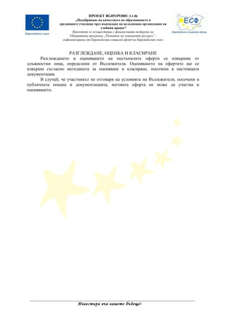 ПРОЕКТ BG051PO001-3.1.06
                        „Подобряване на качеството на образованието в
               средищните училища чрез въвеждане на целодневна организация на
                                        учебния процес“
                      Проектът се осъществява с финансовата подкрепа на
                     Оперативна програма „Развитие на човешките ресурси”,
                 съфинансирана от Европейския социален фонд на Европейския съюз



                    РАЗГЛЕЖДАНЕ, ОЦЕНКА И КЛАСИРАНЕ
      Разглеждането и оценяването на постъпилите оферти се извършва от
длъжностни лица, определени от Възложителя. Оценяването на офертите ще се
извърши съгласно методиката за оценяване и класиране, посочена в настоящата
документация.
      В случай, че участникът не отговаря на условията на Възложителя, посочени в
публичната покана и документацията, неговата оферта не може да участва в
оценяването.




                         Инвестира във вашето бъдеще!
 