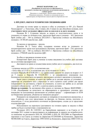 ПРОЕКТ BG051PO001-3.1.06
                         „Подобряване на качеството на образованието в
                средищните училища чрез въвеждане на целодневна организация на
                                         учебния процес“
                       Проектът се осъществява с финансовата подкрепа на
                      Оперативна програма „Развитие на човешките ресурси”,
                  съфинансирана от Европейския социален фонд на Европейския съюз



   І. ПРЕДМЕТ, ОБЕМ И ТЕХНИЧЕСКИ СПЕЦИФИКАЦИИ

      Доставка на готова храна за закуска и обяд за учениците от ОУ „Св. Паисий
Хилендарски”, с. Тополчане, общ. Сливен, обл. Сливен по две обособени позиции, като
участниците могат да подават оферта само за една или и за двете позиции:
      Позиция № 1. Сутрешна закуска за децата от подготвителната група и за
учениците от първи до четвърти клас, прогнозен брой деца и ученици – 363, прогнозен
брой учебни дни – 160 за учебната 2012/2013 г. Прогнозна стойност на обособената
позиция е: 18 585,60 лева без вкл. ДДС.

      За закуска се предвижда – закуска.
      Позиция № 2. Топъл обяд, съдържащ основно ястие за учениците от
полуинтернатните групи към целодневното обучение, прогнозен брой – 210, прогнозен
брой учебни дни – 160 за учебната 2012/2013 г/. Прогнозна стойност на обособената
позиция е: 37968,00 лева без включен ДДС.

       За обяд се предвижда основно ястие.
       Конкретният брой деца и ученици за всяка ежедневна (за учебен ден) доставка
ще се уточнява предварително.
       Доставката на храна се осъществява всеки учебен ден от седмицата, два пъти на
ден:
- сутрешна закуска до 8:30 ч. в съответния ден;
- топъл обяд до 11:45 ч. в съответния ден, но не по-рано от 11:00 ч.
съгласно Наредба № 6/10.08.2011 г. за здравословно хранене на децата на възраст от 3
до 7 години и Наредба № 9/16.09.2011 г. за специфичните изисквания към
безопасността и качеството на храните, предлагани в детските заведения и училищата.
       Броят деца и ученици, за които ще трябва да се доставя закуска, се уточняват с
директора на училището или с определен от него служител един учебен ден преди
извършването на доставката, а броят на учениците, за които ще трябва да се доставя
основното обедно ястие – до 8:30 ч. в деня на самата доставка.
Начин на плащане: За доставения обяд цената се заплаща по Проект BG051P0001 –
3.1.06 „Подобряване на качеството на образованието в средищните училища чрез
въвеждане на целодневната организация на учебния процес” – съфинансиран от ЕСФ
по Оперативна програма „Развитие на човешките ресурси”.
       Плащането на извършените доставки се извършва от възложителя ежемесечно, в
срок 5 работни дни след представяне на фактура, по банкова сметка, посочена от
изпълнителя. С оглед различните източници на финансиране, следва да се представят
отделни фактури.
       Изпълнението на поръчката (доставянето на готовата храна за закуска и обяд)
трябва да бъде в съответствие с изискванията на:
       Регламент (ЕС) № 1169/2011 на Европейския парламент и на Съвета от 25
октомври 2011 година за предоставянето на информация за храните на потребителите,
за изменение на регламенти (ЕО) № 1924/2006 и (ЕО) № 1925/2006 на Европейския
парламент и на Съвета за отмяна на Директива 87/250/ЕИО на Комисията, Директива
90/496/ЕИО на Съвета, Директива 1999/10/ЕО на Комисията, Директива 2000/13/ЕО на



                          Инвестира във вашето бъдеще!
 