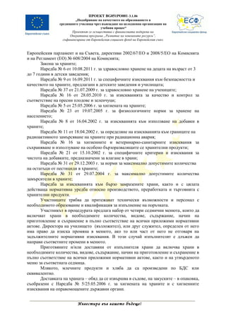 ПРОЕКТ BG051PO001-3.1.06
                         „Подобряване на качеството на образованието в
                средищните училища чрез въвеждане на целодневна организация на
                                         учебния процес“
                       Проектът се осъществява с финансовата подкрепа на
                      Оперативна програма „Развитие на човешките ресурси”,
                  съфинансирана от Европейския социален фонд на Европейския съюз



Европейския парламент и на Съвета, директиви 2002/67/ЕО и 2008/5/ЕО на Комисията
и на Регламент (ЕО) № 608/2004 на Комисията;
       Закона за храните;
       Наредба № 6 от 10.08.2011 г. за здравословно хранене на децата на възраст от 3
до 7 години в детски заведения;
       Наредба № 9 от 16.09.2011 г. за специфичните изисквания към безопасността и
качеството на храните, предлагани в детските заведения и училищата;
       Наредба № 37 от 21.07.2009 г. за здравословно хранене на учениците;
       Наредба № 16 от 28.05.2010 г. за изискванията за качество и контрол за
съответствие на пресни плодове и зеленчуци;
       Наредба № 5 от 25.05.2006 г. за хигиената на храните;
       Наредба № 23 от 19.07.2005 г. за физиологичните норми за хранене на
населението;
       Наредба № 8 от 16.04.2002 г. за изискванията към използване на добавки в
храните;
       Наредба № 11 от 18.04.2002 г. за определяне на изискванията към границите на
радиоактивното замърсяване на храните при радиационна авария;
       Наредба № 16 за хигиенните и ветеринарно-санитарните изисквания за
съхраняване и използуване на особено бързоразвалящите се хранителни продукти;
       Наредба № 21 от 15.10.2002 г. за специфичните критерии и изисквания за
чистота на добавките, предназначени за влагане в храни;
       Наредба № 31 от 29.12.2003 г. за норми за максимално допустимите количества
на остатъци от пестициди в храните;
       Наредба № 31 от 29.07.2004 г. за максимално допустимите количества
замърсители в храните;
       Наредба за изискванията към бързо замразените храни, както и с цялата
действаща нормативна уредба относно производството, преработката и търговията с
хранителни продукти.
       Участниците трябва да притежават технически възможности и персонал с
необходимото образование и квалификация за изпълнение на поръчката.
       Участникът в процедурата предлага набор от четири седмични менюта, които да
включват храни в необходимите количества, видове, съдържание, начин на
приготовление и съхранение в пълно съответствие на всички приложими нормативни
актове. Директора на училището (възложител), или друг служител, определен от него
има право да изиска промяна в менюто, ако то или част от него не отговаря на
задължителните нормативни изисквания. В този случай изпълнителят е длъжен да
направи съответните промени в менюто.
       Приготвяните и/или доставяни от изпълнителя храни да включва храни в
необходимите количества, видове, съдържание, начин на приготовление и съхранение в
пълно съответствие на всички приложими нормативни актове, както и на утвърденото
меню за съответната седмица.
       Млякото, млечните продукти и хляба да са произведени по БДС или
еквивалентно.
       Доставката на храната – обяд да се извършва в съдове, на закуските – в опаковка,
съобразени с Наредба № 5/25.05.2006 г. за хигиената на храните и с хигиенните
изисквания на оправомощените държавни органи.


                          Инвестира във вашето бъдеще!
 