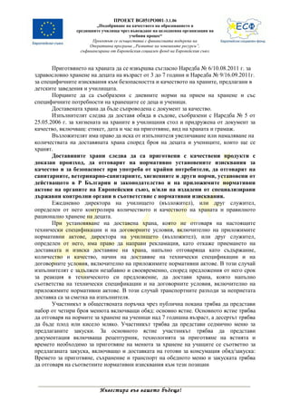 ПРОЕКТ BG051PO001-3.1.06
                         „Подобряване на качеството на образованието в
                средищните училища чрез въвеждане на целодневна организация на
                                         учебния процес“
                       Проектът се осъществява с финансовата подкрепа на
                      Оперативна програма „Развитие на човешките ресурси”,
                  съфинансирана от Европейския социален фонд на Европейския съюз



       Приготвянето на храната да се извършва съгласно Наредба № 6/10.08.2011 г. за
здравословно хранене на децата на възраст от 3 до 7 години и Наредба № 9/16.09.2011г.
за специфичните изисквания към безопасността и качеството на храните, предлагани в
детските заведения и училищата.
       Порциите да са съобразени с дневните норми на прием на хранене и със
специфичните потребности на хранещите се деца и ученици.
       Доставената храна да бъде съпроводена с документ за качество.
       Изпълнителят следва да доставя обяда в съдове, съобразени с Наредба № 5 от
25.05.2006 г. за хигиената на храните в училищния стол и придружена от документ за
качество, включващ: етикет, дата и час на приготвяне, вид на храната и грамаж.
       Възложителят има право да иска от изпълнителя увеличаване или намаляване на
количествата на доставяната храна според броя на децата и учениците, които ще се
хранят.
       Доставяните храни следва да са приготвени с качествени продукти с
доказан произход, да отговарят на нормативно установените изисквания за
качество и за безопасност при употреба от крайни потребители, да отговарят на
санитарните, ветеринарно-санитарните, хигиенните и други норми, установени от
действащото в Р България и законодателство и на приложимите нормативни
актове на органите на Европейския съюз, и/или на издадени от специализирани
държавни контролни органи в съответствие с нормативни изисквания.
       Ежедневно директора на училището (възложител), или друг служител,
определен от него контролира количеството и качеството на храната и правилното
рационално хранене на децата.
       При установяване на доставена храна, която не отговаря на настоящите
технически спецификации и на договорните условия, включително на приложимите
нормативни актове, директора на училището (възложител), или друг служител,
определен от него, има право да направи рекламация, като откаже приемането на
доставката и изиска доставяне на храна, напълно отговаряща като съдържание,
количество и качество, начин на доставяне на технически спецификации и на
договорните условия, включително на приложимите нормативни актове. В този случай
изпълнителят е задължен незабавно и своевременно, според предложения от него срок
за реакция в техническото си предложение, да достави храна, която напълно
съответства на технически спецификации и на договорните условия, включително на
приложимите нормативни актове. В този случай транспортните разходи за неприетата
доставка са за сметка на изпълнителя.
       Участникът в обществената поръчка чрез публична покана трябва да представи
набор от четири броя менюта включващи обяд: основно ястие. Основното ястие трябва
да отговаря на нормите за хранене на ученици над 7 годишна възраст, а десертът трябва
да бъде плод или кисело мляко. Участникът трябва да представи седмично меню за
предлаганите закуски. За основното ястие участникът трябва да представи
документация включваща рецептурник, технологията за приготвяне на ястията и
времето необходимо за приготвяне на менюта за хранене на учащите се съответно за
предлаганата закуска, включващо и доставката на готови за консумация обяд/закуска:
Времето за приготвяне, съхранение и транспорт на обедното меню и закуската трябва
да отговаря на съответните нормативни изисквания към тези позиции



                          Инвестира във вашето бъдеще!
 