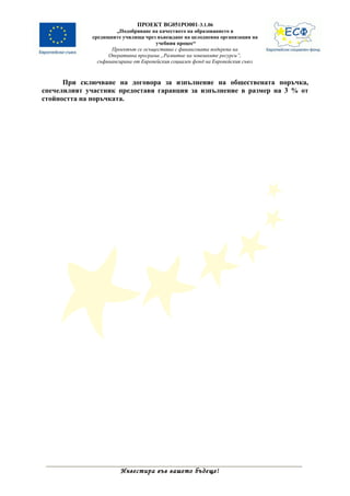 ПРОЕКТ BG051PO001-3.1.06
                      „Подобряване на качеството на образованието в
             средищните училища чрез въвеждане на целодневна организация на
                                      учебния процес“
                    Проектът се осъществява с финансовата подкрепа на
                   Оперативна програма „Развитие на човешките ресурси”,
               съфинансирана от Европейския социален фонд на Европейския съюз



      При сключване на договора за изпълнение на обществената поръчка,
спечелилият участник предоставя гаранция за изпълнение в размер на 3 % от
стойността на поръчката.




                       Инвестира във вашето бъдеще!
 