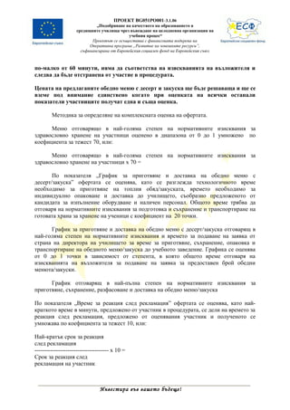 ПРОЕКТ BG051PO001-3.1.06
                             „Подобряване на качеството на образованието в
                    средищните училища чрез въвеждане на целодневна организация на
                                             учебния процес“
                           Проектът се осъществява с финансовата подкрепа на
                          Оперативна програма „Развитие на човешките ресурси”,
                      съфинансирана от Европейския социален фонд на Европейския съюз



по-малко от 60 минути, няма да съответства на изискванията на възложителя и
следва да бъде отстранена от участие в процедурата.

Цената на предлаганите обедно меню с десерт и закуска ще бъде решаваща и ще се
вземе под внимание единствено когато при оценката на всички останали
показатели участниците получат една и съща оценка.

        Методика за определяне на комплексната оценка на офертата.

      Меню отговарящо в най-голяма степен на нормативните изисквания за
здравословно хранене на участници оценено в диапазона от 0 до 1 умножено по
коефициента за тежест 70, или:

      Меню отговарящо в най-голяма степен на нормативните изисквания за
здравословно хранене на участници х 70 =

       По показателя „График за приготвяне и доставка на обедно меню с
десерт/закуска” офертата се оценява, като се разглежда технологичното време
необходимо за приготвяне на топлия обяд/закуската, времето необходимо за
индивидуално опаковане и доставка до училището, съобразно предложеното от
кандидата за изпълнение оборудване и наличен персонал. Общото време трябва да
отговаря на нормативните изисквания за подготовка и съхранение и транспортиране на
готовата храна за хранене на ученици с коефициент на 20 точки.

      График за приготвяне и доставка на обедно меню с десерт/закуска отговарящ в
най-голяма степен на нормативните изисквания и времето за подаване на заявка от
страна на директора на училището за време за приготвяне, съхранение, опаковка и
транспортиране на обедното меню/закуска до учебното заведение. Графика се оценява
от 0 до 1 точки в зависимост от степента, в която общото време отговаря на
изискванията на възложителя за подаване на заявка за предоставен брой обедни
менюта/закуски.

      График отговарящ в най-пълна степен на нормативните изисквания за
приготвяне, съхранение, разфасоване и доставка на обедно меню/закуска

По показателя „Време за реакция след рекламация” офертата се оценява, като най-
краткото време в минути, предложено от участник в процедурата, се дели на времето за
реакция след рекламация, предложено от оценявания участник и полученото се
умножава по коефициента за тежест 10, или:

Най-кратък срок за реакция
след рекламация
-------------------------------------- х 10 =
Срок за реакция след
рекламация на участник



                                Инвестира във вашето бъдеще!
 