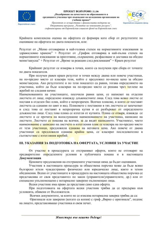 ПРОЕКТ BG051PO001-3.1.06
                         „Подобряване на качеството на образованието в
                средищните училища чрез въвеждане на целодневна организация на
                                         учебния процес“
                       Проектът се осъществява с финансовата подкрепа на
                      Оперативна програма „Развитие на човешките ресурси”,
                  съфинансирана от Европейския социален фонд на Европейския съюз



Крайната комплексна оценка на офертата се формира като сбор от резултатите по
оценяване на офертата по двата показателя, или:

Резултат от „Меню отговарящо в най-голяма степен на нормативните изисквания за
здравословно хранене” + Резултат от „График отговарящ в най-пълна степен на
нормативните изисквания за приготвяне, съхранение, разфасоване и доставка на обедно
меню/закуска” + Резултат от „Време за реакция след рекламация” = Краен резултат

       Крайният резултат се измерва в точки, които са получени при сбора от точките
по двата показателя.
       При получен равен краен резултат в точки между двама или повече участници,
на по-предно място се класира този, който е предложил по-ниска цена за обедно
меню/закуска. Ако резултатите и по този показател са равни, тогава определянето на
участника, който да бъде класиран на по-предно място се решава чрез теглене на
жребий по следния начин:
Наименованията на участниците, посочили равни цени, се написват на отделни
листчета от лице, определено измежду длъжностните лица. След това всяко листче се
поставя в отделен бял плик, който е непрозрачен. Всички пликове, в които се поставят
листчета са еднакви по цвят и вид. Пликовете с поставени в тях листчета се запечатват
и след това се поставят в непрозрачна кутия и се разбъркват от определеното
длъжностно лице. След това плика се изтегля от кутията. Плика се отваря, изважда се
листчето и се прочита на всеослушание наименованието на участника, написано на
листчето. Листчето се показва на всички, за да видят написаното. Участникът, чието
наименование е записано на листчето в изтегления плик се класира на по-предно място
от тези участници, предложили еднаква на неговата цена. Ако повече от двама
участници са предложили еднаква крайна цена, се класират последователно в
съответствие с изтегляния жребий.

ІІІ. УКАЗАНИЯ ЗА ПОДГОТОВКА НА ОФЕРТАТА, УСЛОВИЯ ЗА УЧАСТИЕ

      От участие в процедурата се отстраняват оферти, които не отговарят на
предварително определените условия в публичната покана и в настоящата
Документация.
      Ценовите предложения на отстранените участници няма да бъдат оценявани.
      Участник в настоящата процедура за обществена поръчка може да бъде всяко
българско и/или чуждестранно физическо или юридическо лице, както и техни
обединения. Всеки от участниците в процедурата на настоящата обществена поръчка се
представлява от своя представител по закон (управителя/управителите, др.) или от
специално упълномощени с нотариално заверено пълномощно лица.
      Всеки участник има право да представи само една оферта.
      При подготовката на офертата всеки участник трябва да се придържа към
условията, обявени от Възложителя.
       Всички документите, за които не се изисква нотариална заверка трябва да са:
       Оригинали или заверени (когато са копия) с гриф „Вярно с оригинала”, подпис
на лицето, представляващо участника и свеж печат.



                          Инвестира във вашето бъдеще!
 