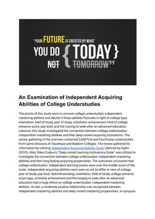 An Examination of Independent Acquiring
Abilities of College Understudies
The points of this study were to uncover college understudies' independent
mastering abilities and decide if these abilities fluctuate in light of college type,
orientation, field of study, year of study, scholastic achievement, kind of college
entrance score, pay level, and the craving to seek after an advanced education.
Likewise, this study investigated the connection between college understudies'
independent mastering abilities and their deep rooted acquiring inclinations. The
review gathering of the overview contained 2,600 first and fourth-year understudies
from same divisions of Hacettepe and Başkent Colleges. The review gathered its
information by utilizing "Independent Acquiring Abilities Scale" planned by Aşkin
(2015). Also, Diker-Coşkun's "Deep rooted Learning Inclinations Scale" was utilized to
investigate the connection between college understudies' independent mastering
abilities and their long lasting acquiring propensities. The outcomes uncovered that
college understudies' independent learning scores were over the middle score of the
scale. Independent acquiring abilities were seen as not to differ in view of college,
year of study, pay level. Notwithstanding, orientation, field of study, college entrance
score type, scholarly achievement and the longing to seek after an advanced
education had a huge effect on college understudies' independent mastering
abilities. At last, a moderate positive relationship was recognized between
independent mastering abilities and deep rooted mastering propensities. In synopsis
 
