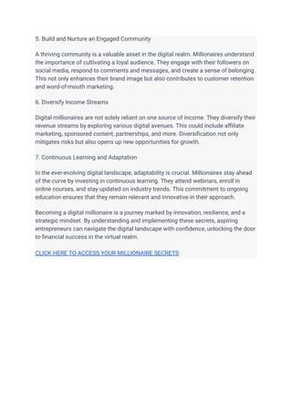 5. Build and Nurture an Engaged Community
A thriving community is a valuable asset in the digital realm. Millionaires understand
the importance of cultivating a loyal audience. They engage with their followers on
social media, respond to comments and messages, and create a sense of belonging.
This not only enhances their brand image but also contributes to customer retention
and word-of-mouth marketing.
6. Diversify Income Streams
Digital millionaires are not solely reliant on one source of income. They diversify their
revenue streams by exploring various digital avenues. This could include affiliate
marketing, sponsored content, partnerships, and more. Diversification not only
mitigates risks but also opens up new opportunities for growth.
7. Continuous Learning and Adaptation
In the ever-evolving digital landscape, adaptability is crucial. Millionaires stay ahead
of the curve by investing in continuous learning. They attend webinars, enroll in
online courses, and stay updated on industry trends. This commitment to ongoing
education ensures that they remain relevant and innovative in their approach.
Becoming a digital millionaire is a journey marked by innovation, resilience, and a
strategic mindset. By understanding and implementing these secrets, aspiring
entrepreneurs can navigate the digital landscape with confidence, unlocking the door
to financial success in the virtual realm.
CLICK HERE TO ACCESS YOUR MILLIONAIRE SECRETS
 
