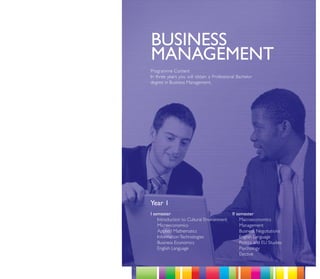 BUSINESS
MANAGEMENT
Programme Content
In three years you will obtain a Professional Bachelor
degree in Business Management.




Year 1
I semester                                 II semester
    Introduction to Cultural Environment        Macroeconomics
    Microeconomics                              Management
    Applied Mathematics                         Business Negotiations
    Information Technologies                    English Language
    Business Economics                          Politics and EU Studies
    English Language                            Psychology
                                                Elective
 