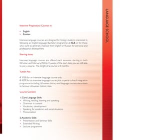 LANGUAGE SCHOOL
Intensive Preparatory Courses in:

•   English
•   Russian

Intensive language courses are designed for foreign students interested in
following an English-language Bachelor programme at ISLB or for those
who want to generally improve their English or Russian for personal and
professional development.

Starting dates

Intensive language courses are offered each semester, starting in both
October and February. Within 2 weeks of the start date you are still able
to join a course. The length of a course is 8 months.

Tuition Fee

€ 3000 for an intensive language course only.
€ 4500 for an intensive language course plus a special cultural integration
programme including Lithuanian history and language courses, excursions
to famous Lithuanian historic sites.

Course Content

1. Core Language Skills
• Writing, reading, listening and speaking
• Grammar in context
• Vocabulary development
• Speaking for academic and social situations
• Pronunciation

2. Academic Skills
• Presentation and Seminar Skills
• Extended Writing
• Lecture programme
 