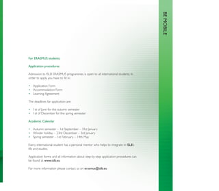 BE MOBILE
For ERASMUS students

Application procedures

Admission to ISLB ERASMUS programmes is open to all international students. In
order to apply, you have to ﬁll in:

• Application Form
• Accommodation Form
• Learning Agreement

The deadlines for application are:

• 1st of June for the autumn semester
• 1st of December for the spring semester

Academic Calendar

• Autumn semester – 1st September – 31st January
• Winder holiday – 23rd December – 3rd January
• Spring semester – 1st February – 14th May

Every international student has a personal mentor who helps to integrate in ISLB’s
life and studies.

Application forms and all information about step-by-step application procedures can
be found at www.islb.eu

For more information please contact us on erasmus@islb.eu
 