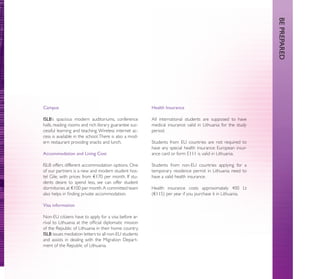 BE PREPARED
Campus                                                  Health Insurance

ISLB’s spacious modern auditoriums, conference          All international students are supposed to have
halls, reading rooms and rich library guarantee suc-    medical insurance valid in Lithuania for the study
cessful learning and teaching. Wireless internet ac-    period.
cess is available in the school. There is also a mod-
ern restaurant providing snacks and lunch.              Students from EU countries are not required to
                                                        have any special health insurance: European insur-
Accommodation and Living Cost                           ance card or form E111 is valid in Lithuania.

ISLB offers different accommodation options. One        Students from non-EU countries applying for a
of our partners is a new and modern student hos-        temporary residence permit in Lithuania need to
tel Gile, with prices from €170 per month. If stu-      have a valid health insurance.
dents desire to spend less, we can offer student
dormitories at €100 per month. A committed team         Health insurance costs approximately 400 Lt
also helps in ﬁnding private accommodation.             (€115) per year if you purchase it in Lithuania.

Visa information

Non-EU citizens have to apply for a visa before ar-
rival to Lithuania at the ofﬁcial diplomatic mission
of the Republic of Lithuania in their home country.
ISLB issues mediation letters to all non-EU students
and assists in dealing with the Migration Depart-
ment of the Republic of Lithuania.
 