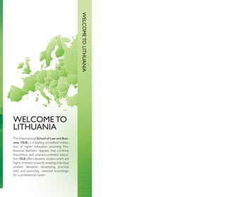 WELCOME TO LITHUANIA
                                 LITHUANIA
                                         Vilnius




WELCOME TO
LITHUANIA
The International School of Law and Busi-
ness (ISLB) is a leading accredited institu-
tion of higher education providing Pro-
fessional Bachelor degrees that combine
theoretical and practice-oriented educa-
tion. ISLB offers dynamic studies which are
highly oriented towards meeting individual
student demands, developing practical
skills and providing essential knowledge
for a professional career.
 
