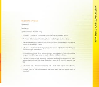AMAZING FACTS ABOUT LITHUANIA
                                                                                                AMAZING FACTS ABOUT LITHUANIA
WELCOME TO LITHUANIA

Expect history.

Expect green.

Expect warmth and affordable living.

• Lithuania is a member of the European Union, the Schengen area and NATO.

• At the end of the fourteenth century Lithuania was the largest country in Europe.

• The Geographical Centre of Europe is 26 km north of Vilnius as determined by the National
  Institute of Geography in France.

• Lithuania is a leader in biotechnologies, mechatronics, laser and information technologies,
  nanotechnologies and electronics.

• Lithuania’s biotechnology sector has been assessed by global audit and business consulting
  company Ernst & Young as having no equals in Central and Eastern Europe.

• Lithuania has over 10 laser technology companies developing and manufacturing laser-
  related products. About 75% of the production is exported to the USA, Japan, and the
  EU.

• Lithuania has over a thousand IT companies with a steady rise in outputs and GDP share.

• Lithuania is one of the few countries in the world where the most popular sport is
  basketball.
 