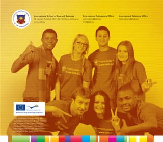 International School of Law and Business           International Admissions Ofﬁce   International Relations Ofﬁce
                     58 Laisves Avenue 58, LT-0512 Vilnius, Lithuania   admissions@islb.eu               international@islb.eu
                     www.islb.eu                                        info@islb.eu




This publication is ﬁnanced by the
European Commission. It only conveys
the attitude of the author, thus the
European Commission may not be
held responsible for the information
presented in this publication.
 