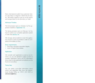 BE WITH ISLB
Every international student has a personal men-
tor who helps to integrate in ISLB’s life and stud-
ies. We always organise a pick up at the airport
and transportation to the dormitory or hotel.

Admission Timeline

The Fall semester starts on October 1st. The ap-
plication deadline is September 1st.

The Spring semester starts on February 1st. You
have to submit your complete application packet
no later than January 1st.

We strongly advise students to start the applica-
tion process as early as possible in order to com-
plete all formalities on time.

Entry requirements:
• Secondary education equivalent degree;
• Level of English: Intermediate

Application

We consider each application as soon as we re-
ceive it, so you are advised to apply as soon as
possible. Application forms and all information
about step-by-step application procedures can be
found at www.islb.eu

Tuition fees

You can obtain up-to-date information about
tuition and application fees from the Interna-
tional Studies Ofﬁce at +370 5 241 0129 or
admissions@islb.eu
 