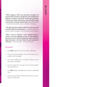 BE HAPPY
“While studying at ISLB I got theoretical knowledge and
practical skills of business management and marketing that
helped me compete in the labour market after graduation.
I should also mention ISLB teachers whose friendly attitude
and innovative teaching methods helped me to learn a lot,”
- Akvilina Ketarauskaite, alumni, director of Autvuda.

“The skills I got while studying at ISLB are crucial at my work
and help to fulﬁl my business plans,” - Justinas Bortkevicius,
alumni, project manager at Visit Lithuania tourism agency.

“When I came to Lithuania I never imagined having a
chance to learn the language, not even to meet people as
special as you are! I will never forget this country, I will never
forget this group, I will never forget this great experience!
Thank You,” - Tono Vera, EILC course participant.


Be Involved

• Join ISLB Student Council and make a difference

• Join the Scientiﬁc Students Union and enhance your
  professional knowledge

• Join annual Student Fairs of Business Ideas and see
  your ideas materialize

• Join the Legal Clinic and get more on-hand profes-
  sional experience

• Join ISLB student basketball team and win basketball
  cups

• Join the annual Teacher Award Ceremony and nomi-
  nate your favourites
 
