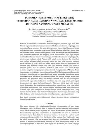 Linguistik Indonesia, Agustus 2017, 187-200 Volume ke-35, No. 2
Copyright©2017, Masyarakat Linguistik Indonesia
ISSN cetak 0215-4846; ISSN online 2580-2429
DOKUMENTASI ETNOBOTANI-LINGUISTIK
TUMBUHAN SAGU: LAPORAN AWAL DARI ETNIS MARORI
DI TAMAN NASIONAL WASUR MERAUKE
La Hisa1
, Agustinus Mahuze2
and I Wayan Arka3 *
1
Staf pada Balai Taman Nasional Wasur Merauke
2
Guru pada SMK Kesehatan Yaleka Maro Merauke
3
Australian National University/Universitas Udayana
Abstrak
Makalah ini membahas dokumentasi etnobotani-linguistik tanaman sagu pada etnis
Marori. Sagu adalah tanaman dengan nilai sosial budaya dan ekonomi yang tinggi pada
masyarakat Papua umumnya dan untuk kelompok etnis Marori pada khususnya. Secara
sosio-kultural, sagu memainkan peran sentral dalam kehidupan sehari-hari, karena sagu
ini digunakan dalam berbagai ritual penting, sejak lahir hingga upacara pemakaman,
yang melibatkan kewajiban dan tanggung jawab sosial tertentu. Sagu juga menjadi
identitas klan Mahuze. Secara tradisional sagu memiliki nilai ekonomi yang tinggi pula,
yakni sebagai makanan pokok. Namun, telah terjadi proses akulturasi dan perubahan
yang meluas sehingga terjadi pergeseran antara lain pada pola konsumsi makanan
pokok, dari sagu ke beras. Selain itu, bahasa Marori sangat terancam; pengetahuan asli
setempat yang berkaitan dengan sagu (dan juga tanaman lainnya) juga semakin
terancam punah. Hal ini terutama disebabkan oleh faktor sosio-historis-budaya
eksternal yang telah mempengaruhi dan membentuk ekologi saat ini di Merauke. Peran
bahasa sangat penting dalam transmisi pengetahuan lokal dari satu generasi ke generasi
berikutnya. Oleh karena itu, upaya kolaborasi semua pemangku kepentingan sangat
dibutuhkan untuk melakukan dokumentasi bahasa dan budaya, sebagai bagian dari
pelestarian dan pelestarian bahasa dan budaya kelompok etnis ini. Diskusi mengenai
etnolinguistik sagu dalam makalah ini membahas dua aspek yang terkait, yaitu aspek
dokumentasi dan aspek etnobotani-linguistik. Taksonomi rakyat dan butir leksikal
terkait dengan sagu dan pengolahannya menunjukkan kosakata yang kaya, yang terkait
pengetahuan sosio-kultural sagu. Makalah ini juga membahas aspek sosio-kultural dan
ekonomi sagu, yang menguraikan adanya larangan untuk perdagangan sagu, yang
menjadi masalah dalam usaha memaksimalkan potensi ekonomi sagu, dan upaya yang
telah dilakukan untuk mengatasi masalah ini oleh pemangku kepentingan terkait.
Kata kunci: etnobotani, sagu, dokumentasi bahasa, taksonomi rakyat, keterancaman
bahasa, kontak bahasa
Abstract
This paper discusses the ethnobotanical-linguistic documentation of sago (sago
Metroxylon Rottb.) in Marori. Sago is a plant of high socio-cultural and economic
values for the Papuan people in general and for the Marori ethnic group in particular.
Socio-culturally, sago plays a central role in everyday life: it is used in a variety of
important rituals, from birth to funeral ceremonies, which involve certain social
obligation and responsibility. It is the identity of the Mahuze clan. Traditionally sago
has a high economic value too, as staple food. However, there has been a widespread
process of acculturation and change resulting in a shift, among other things, in the
consumption patterns of staple food, from sago to rice. In addition, the Marori language
 