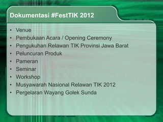 Dokumentasi #FestTIK 2012

•   Venue
•   Pembukaan Acara / Opening Ceremony
•   Pengukuhan Relawan TIK Provinsi Jawa Barat
•   Peluncuran Produk
•   Pameran
•   Seminar
•   Workshop
•   Musyawarah Nasional Relawan TIK 2012
•   Pergelaran Wayang Golek Sunda
 