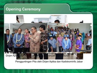 Opening Ceremony




       Kunjungan ke salah satu booth pameran sebelum ke ruang acara
Dirjen Aptika dan Kadiskominfo Jabar menyaksikan hiburan

        Pengguntingan Pita oleh Dirjen Aptika dan Kadiskominfo Jabar
 