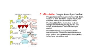 • C : Circulation dengan kontrol perdarahan
• Petugas kesehatan harus memeriksa nadi dalam
waktu <10 detik dan harus segera melakukan
kompresi dada jika tidak menemukannya.
• Penolong tidak harus memeriksa nadi dan
mengasumsikan henti jantung jika tiba-tiba
kolaps, tidak responsif dan tidak bernapas
normal.
• Penelitian menunjukkan, penolong awam
maupun terlatih sama-sama kesulitan mencari
nadi, bahkan petugas kesehatan dimungkinkan
terlalu lama memeriksa nadi.
 
