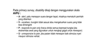 Pada primary survey, disability dikaji dengan menggunakan skala
AVPU :
• A - alert, yaitu merespon suara dengan tepat, misalnya mematuhi perintah
yang diberikan
• V - vocalises, mungkin tidak sesuai atau mengeluarkan suara yang tidak
bisa dimengerti
• P - responds to pain only (harus dinilai semua keempat tungkai jika
ekstremitas awal yang digunakan untuk mengkaji gagal untuk merespon)
• U - unresponsive to pain, jika pasien tidak merespon baik stimulus nyeri
maupun stimulus verbal.
 