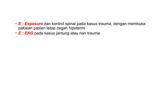 • E : Exposure dan kontrol spinal pada kasus trauma, dengan membuka
pakaian pasien tetap cegah hipotermi
• E : EKG pada kasus jantung atau non trauma
 