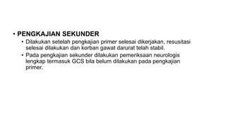 • PENGKAJIAN SEKUNDER
• Dilakukan setelah pengkajian primer selesai dikerjakan, resusitasi
selesai dilakukan dan korban gawat darurat telah stabil.
• Pada pengkajian sekunder dilakukan pemeriksaan neurologis
lengkap termasuk GCS bila belum dilakukan pada pengkajian
primer.
 
