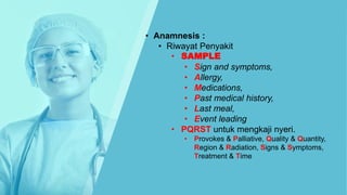 • Anamnesis :
• Riwayat Penyakit
• SAMPLE
• Sign and symptoms,
• Allergy,
• Medications,
• Past medical history,
• Last meal,
• Event leading
• PQRST untuk mengkaji nyeri.
• Provokes & Palliative, Quality & Quantity,
Region & Radiation, Signs & Symptoms,
Treatment & Time
 