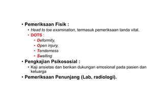 • Pemeriksaan Fisik :
• Head to toe examination, termasuk pemeriksaan tanda vital.
• DOTS :
• Deformity,
• Open injury,
• Tenderness
• Swelling
• Pengkajian Psikososial :
• Kaji ansietas dan berikan dukungan emosional pada pasien dan
keluarga
• Pemeriksaan Penunjang (Lab, radiologi).
 