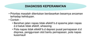 • Prioritas masalah ditentukan berdasarkan besarnya ancaman
terhadap kehidupan.
• Contoh :
• Bersihan jalan napas tidak efektif b.d spasme jalan napas
d.d batuk tidak efektif, wheezing
• Pola napas tidak efektif b.d depresi pusat pernapasan d.d
dispnea, penggunaan otot bantu pernapasan, pola napas
kussmaull
DIAGNOSIS KEPERAWATAN
 