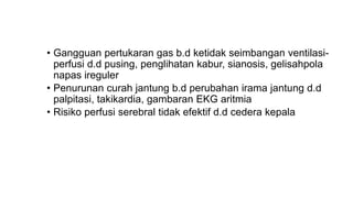 • Gangguan pertukaran gas b.d ketidak seimbangan ventilasi-
perfusi d.d pusing, penglihatan kabur, sianosis, gelisahpola
napas ireguler
• Penurunan curah jantung b.d perubahan irama jantung d.d
palpitasi, takikardia, gambaran EKG aritmia
• Risiko perfusi serebral tidak efektif d.d cedera kepala
 