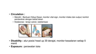 • Circulation :
• Mandiri : Bantuan Hidup Dasar, monitor vital sign, monitor intake dan output, kontrol
perdarahan dengan bebat tekan
• Kolaborasi : terapi cairan, kateterisasi
• Disability : atur posisi head up 30 derajat, monitor kesadaran setiap 5
menit
• Exposure : perawatan luka
 