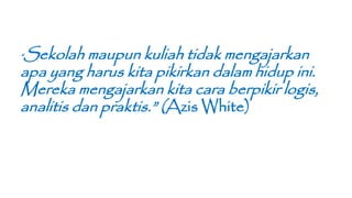 “Sekolah maupun kuliah tidak mengajarkan
apa yang harus kita pikirkan dalam hidup ini.
Mereka mengajarkan kita cara berpikir logis,
analitis dan praktis.” (Azis White)
 