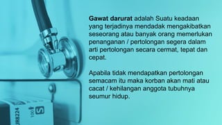 Gawat darurat adalah Suatu keadaan
yang terjadinya mendadak mengakibatkan
seseorang atau banyak orang memerlukan
penanganan / pertolongan segera dalam
arti pertolongan secara cermat, tepat dan
cepat.
Apabila tidak mendapatkan pertolongan
semacam itu maka korban akan mati atau
cacat / kehilangan anggota tubuhnya
seumur hidup.
 
