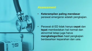 • Keterampilan paling mendasar
perawat emergensi adalah pengkajian.
• Perawat di ED tidak hanya cepat dan
tepat membedakan hal normal dan
abnormal tetapi juga harus
mengkategorikan hasil pengkajian
berdasarkan keparahan dan usia.
Assessment
 