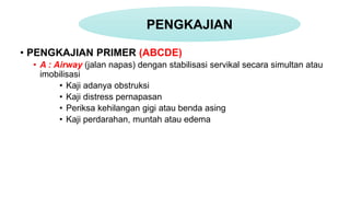 • PENGKAJIAN PRIMER (ABCDE)
• A : Airway (jalan napas) dengan stabilisasi servikal secara simultan atau
imobilisasi
• Kaji adanya obstruksi
• Kaji distress pernapasan
• Periksa kehilangan gigi atau benda asing
• Kaji perdarahan, muntah atau edema
PENGKAJIAN
 