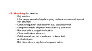 • B : Breathing dan ventilasi
• Kaji ventilasi
• Lihat pergerakan dinding dada yang berlawanan selama inspirasi
dan ekspirasi
• Catat penggunaan otot aksesori atau otot abdominal
• Dengarkan udara ekspirasi melalui hidung dan mulut
• Rasakan udara yang dihembuskan
• Observasi frekuensi napas
• Catat warna kuku jari, membrane mukosa, kulit
• Auskultasi paru
• Kaji distensi vena jugularis atau posisi trakea
 