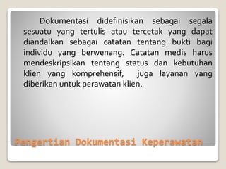 Pengertian Dokumentasi Keperawatan
Dokumentasi didefinisikan sebagai segala
sesuatu yang tertulis atau tercetak yang dapat
diandalkan sebagai catatan tentang bukti bagi
individu yang berwenang. Catatan medis harus
mendeskripsikan tentang status dan kebutuhan
klien yang komprehensif, juga layanan yang
diberikan untuk perawatan klien.
 