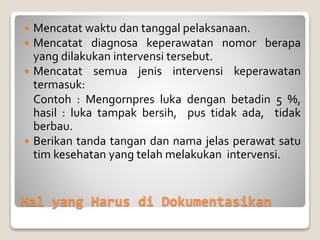 Hal yang Harus di Dokumentasikan
 Mencatat waktu dan tanggal pelaksanaan.
 Mencatat diagnosa keperawatan nomor berapa
yang dilakukan intervensi tersebut.
 Mencatat semua jenis intervensi keperawatan
termasuk:
Contoh : Mengornpres luka dengan betadin 5 %,
hasil : luka tampak bersih, pus tidak ada, tidak
berbau.
 Berikan tanda tangan dan nama jelas perawat satu
tim kesehatan yang telah melakukan intervensi.
 