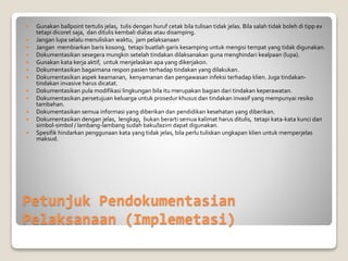 Petunjuk Pendokumentasian
Pelaksanaan (Implemetasi)
 Gunakan ballpoint tertulis jelas, tulis dengan huruf cetak bila tulisan tidak jelas. Bila salah tidak boleh di tipp ex
tetapi dicoret saja, dan ditulis kembali diatas atau disamping.
 Jangan lupa selalu menuliskan waktu, jam pelaksanaan
 Jangan membiarkan baris kosong, tetapi buatlah garis kesamping untuk mengisi tempat yang tidak digunakan.
 Dokumentasikan sesegera mungkin setelah tindakan dilaksanakan guna menghindari kealpaan (lupa).
 Gunakan kata kerja aktif, untuk menjelaskan apa yang dikerjakon.
 Dokumentasikan bagaimana respon pasien terhadap tindakan yang dilakukan.
 Dokumentasikan aspek keamanan, kenyamanan dan pengawasan infeksi terhadap klien. Juga tindakan-
tindakan invasive harus dicatat.
 Dokumentasikan pula modifikasi lingkungan bila itu merupakan bagian dari tindakan keperawatan.
 Dokumentasikan.persetujuan keluarga untuk prosedur khusus dan tindakan invasif yang mempunyai resiko
tambahan.
 Dokumentasikan semua informasi yang diberikan dan pendidikan kesehatan yang diberikan.
 Dokumentasikan dengan jelas, lengkap, bukan berarti semua kalimat harus ditulis, tetapi kata-kata kunci dan
simbol-simbol / lambang-lambang sudah baku/lazim dapat digunakan.
 Spesifik hindarkan penggunaan kata yang tidak jelas, bila perlu tuliskan ungkapan klien untuk memperjelas
maksud.
 