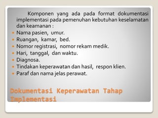 Dokumentasi Keperawatan Tahap
Implementasi
Komponen yang ada pada format dokumentasi
implementasi pada pemenuhan kebutuhan keselamatan
dan keamanan :
 Nama pasien, umur.
 Ruangan, kamar, bed.
 Nomor registrasi, nomor rekam medik.
 Hari, tanggal, dan waktu.
 Diagnosa.
 Tindakan keperawatan dan hasil, respon klien.
 Paraf dan nama jelas perawat.
 
