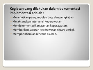 Kegiatan yang dilakukan dalam dokumentasi
implementasi adalah :
◦ Melanjutkan pengumpulan data dan pengkajian.
◦ Melaksanakan intervensi keperawatan.
◦ Mendokumentasikan asuhan keperawatan.
◦ Memberikan laporan keperawatan secara verbal.
◦ Mempertahankan rencana asuhan.
 