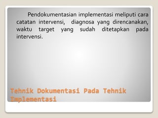 Tehnik Dokumentasi Pada Tehnik
Implementasi
Pendokumentasian implementasi meliputi cara
catatan intervensi, diagnosa yang direncanakan,
waktu target yang sudah ditetapkan pada
intervensi.
 