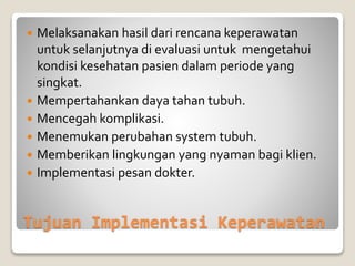 Tujuan Implementasi Keperawatan
 Melaksanakan hasil dari rencana keperawatan
untuk selanjutnya di evaluasi untuk mengetahui
kondisi kesehatan pasien dalam periode yang
singkat.
 Mempertahankan daya tahan tubuh.
 Mencegah komplikasi.
 Menemukan perubahan system tubuh.
 Memberikan lingkungan yang nyaman bagi klien.
 Implementasi pesan dokter.
 