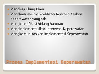 Proses Implementasi Keperawatan
 Mengkaji Ulang Klien
 Menelaah dan memodifikasi Rencana Asuhan
Keperawatan yang ada
 Mengidentifikasi Bidang Bantuan
 Menginplementasikan Intervensi Keperawatan
 Mengkomunikasikan Implementasi Keperawatan
 